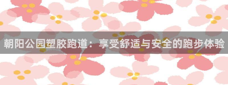 尊龙凯时一人生就是博登入：朝阳公园塑胶跑道：享受舒适与安全的跑步体验