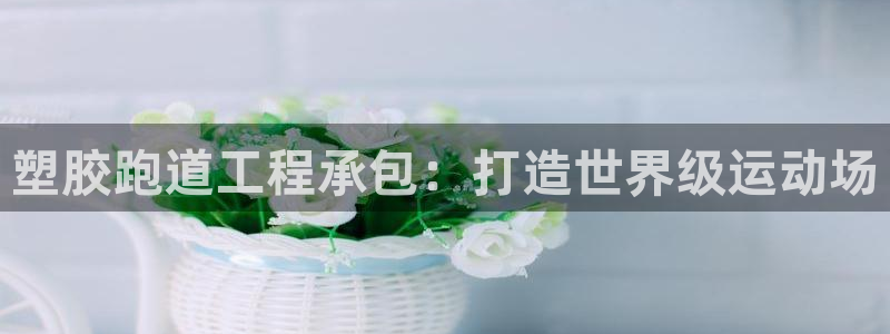 尊龙凯时是赌博嘛：塑胶跑道工程承包：打造世界级运动场
