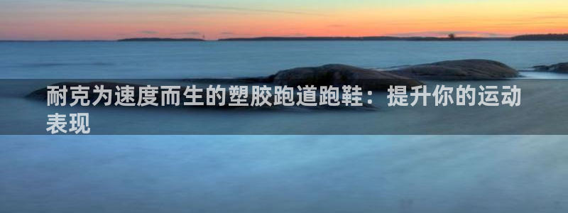 尊龙人生就是博电脑版：耐克为速度而生的塑胶跑道跑鞋：